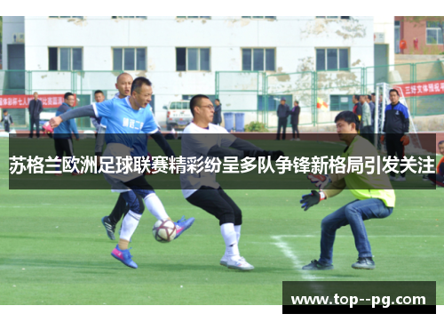 苏格兰欧洲足球联赛精彩纷呈多队争锋新格局引发关注