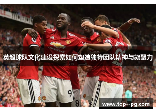 英超球队文化建设探索如何塑造独特团队精神与凝聚力