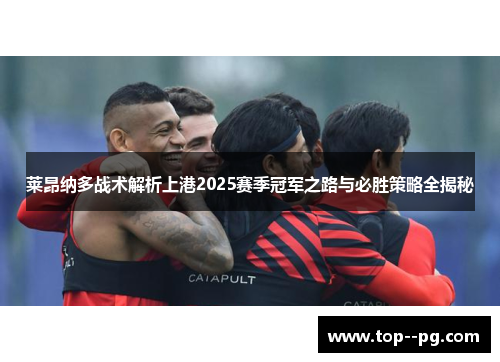 莱昂纳多战术解析上港2025赛季冠军之路与必胜策略全揭秘 莱昂纳多战术解析上港2025赛季冠军之路与必胜策略全揭秘