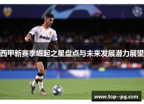 西甲新赛季崛起之星盘点与未来发展潜力展望 西甲新赛季崛起之星盘点与未来发展潜力展望