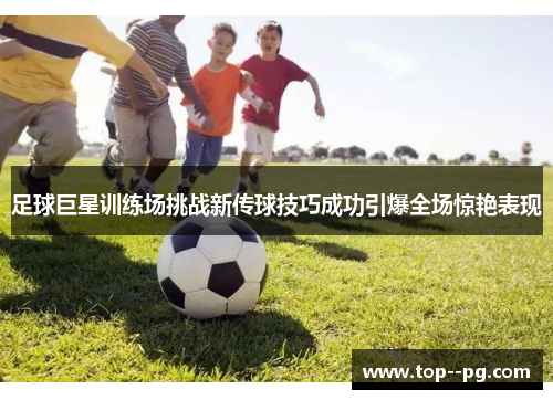 足球巨星训练场挑战新传球技巧成功引爆全场惊艳表现 足球巨星训练场挑战新传球技巧成功引爆全场惊艳表现