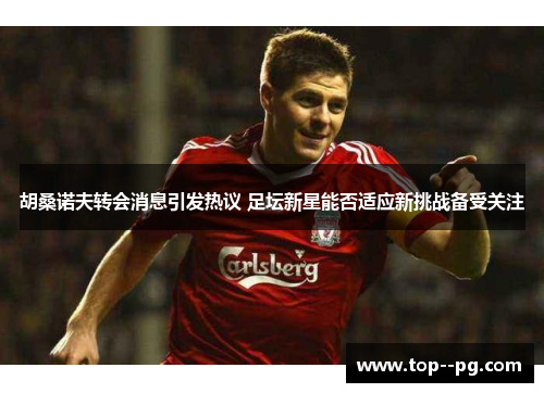 胡桑诺夫转会消息引发热议 足坛新星能否适应新挑战备受关注