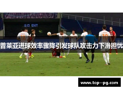 普莱亚进球效率骤降引发球队攻击力下滑担忧