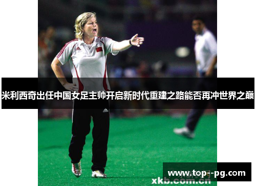 米利西奇出任中国女足主帅开启新时代重建之路能否再冲世界之巅 米利西奇出任中国女足主帅开启新时代重建之路能否再冲世界之巅