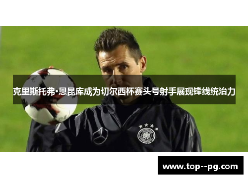 克里斯托弗·恩昆库成为切尔西杯赛头号射手展现锋线统治力