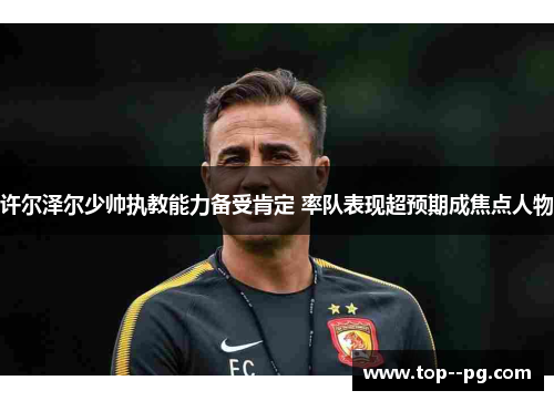 许尔泽尔少帅执教能力备受肯定 率队表现超预期成焦点人物 许尔泽尔少帅执教能力备受肯定 率队表现超预期成焦点人物