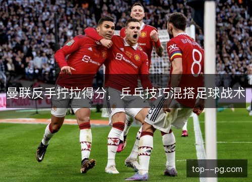 曼联反手拧拉得分,乒乓技巧混搭足球战术 曼联反手拧拉得分,乒乓技巧混搭足球战术