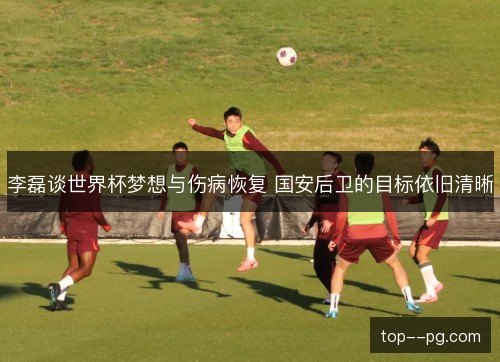 李磊谈世界杯梦想与伤病恢复 国安后卫的目标依旧清晰 李磊谈世界杯梦想与伤病恢复 国安后卫的目标依旧清晰